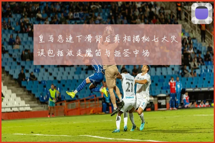 皇马急速下滑背后真相揭秘七大失误包括放走魔笛与拒签中场