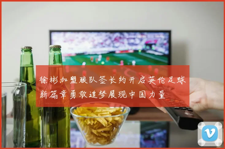 徐彬加盟狼队签长约开启英伦足球新篇章勇敢追梦展现中国力量