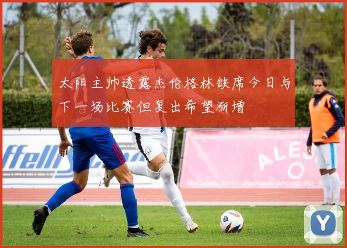 太阳主帅透露杰伦格林缺席今日与下一场比赛但复出希望渐增