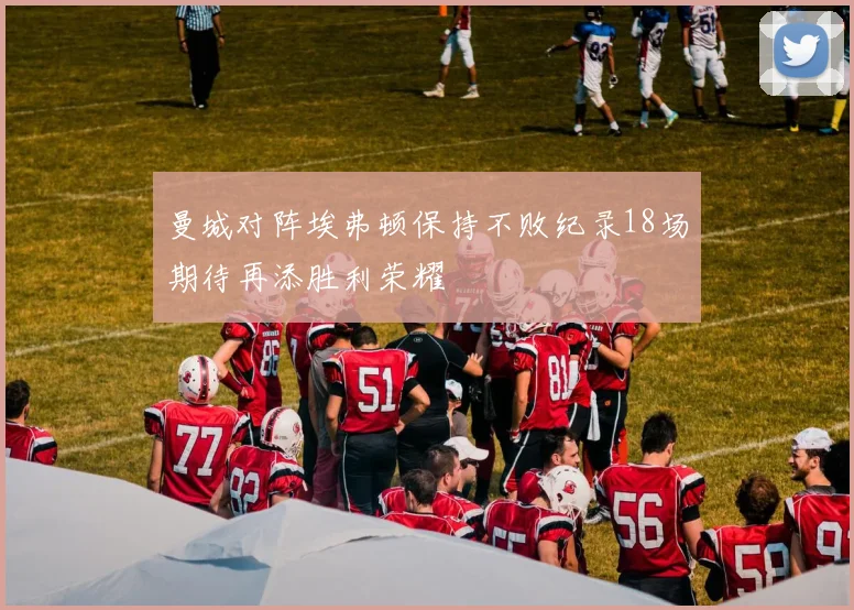 曼城对阵埃弗顿保持不败纪录18场期待再添胜利荣耀