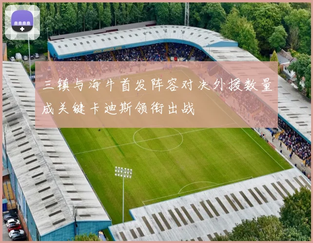 三镇与海牛首发阵容对决外援数量成关键卡迪斯领衔出战
