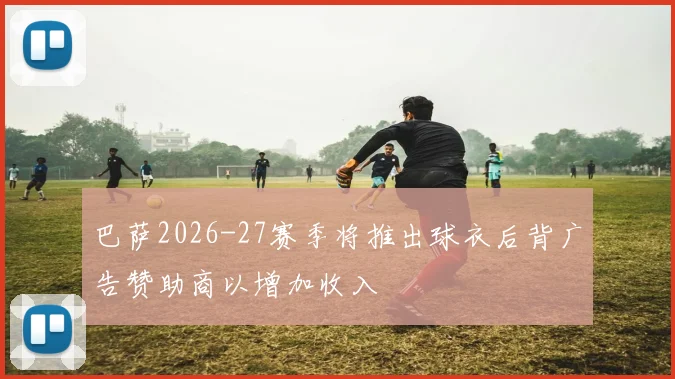 巴萨2026-27赛季将推出球衣后背广告赞助商以增加收入