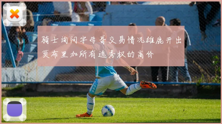 骑士询问字母哥交易情况雄鹿开出莫布里加所有选秀权的高价