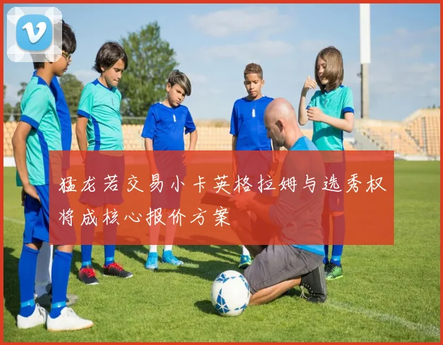 猛龙若交易小卡英格拉姆与选秀权将成核心报价方案