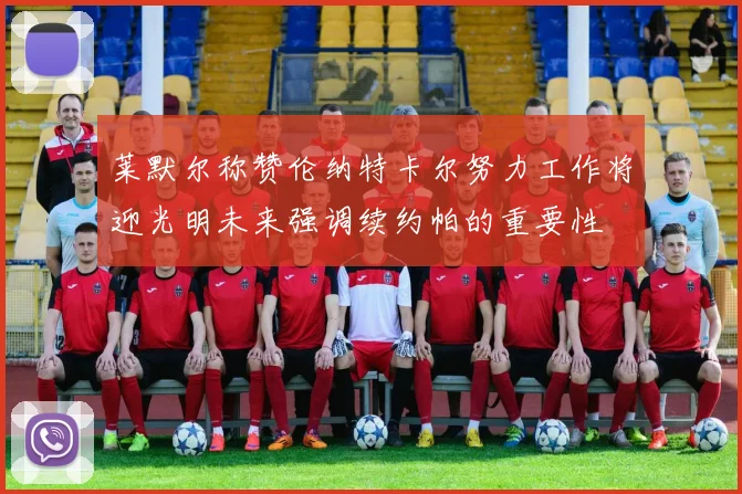 莱默尔称赞伦纳特卡尔努力工作将迎光明未来强调续约帕的重要性