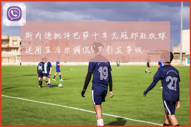 斯内德批评巴萨十年无冠却狂欢球迷用亚马尔调侃C罗引发争议