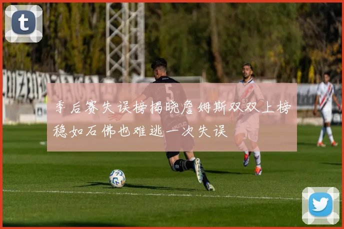 季后赛失误榜揭晓詹姆斯双双上榜稳如石佛也难逃一次失误
