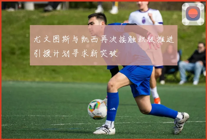 尤文图斯与凯西再次接触积极推进引援计划寻求新突破