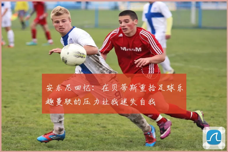 安东尼回忆：在贝蒂斯重拾足球乐趣曼联的压力让我迷失自我