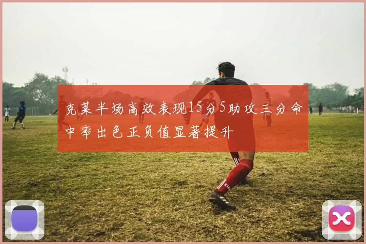 克莱半场高效表现15分5助攻三分命中率出色正负值显著提升