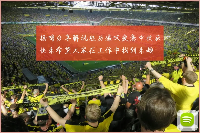 杨鸣分享解说经历感叹疲惫中收获快乐希望大家在工作中找到乐趣