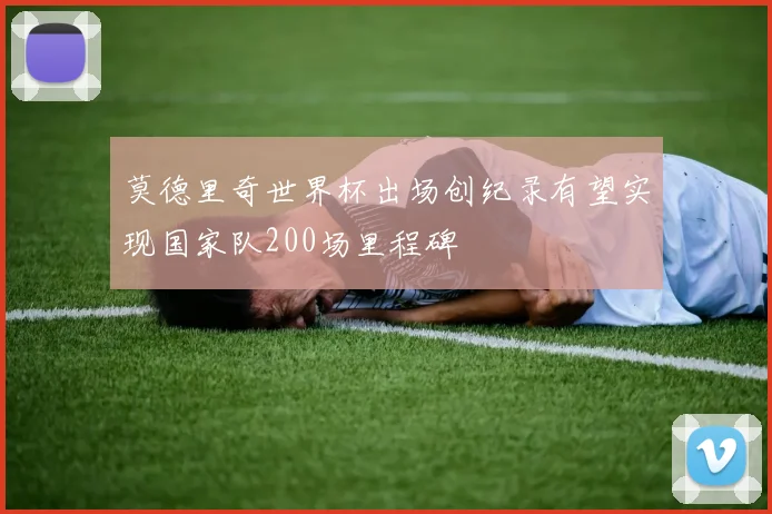 莫德里奇世界杯出场创纪录有望实现国家队200场里程碑