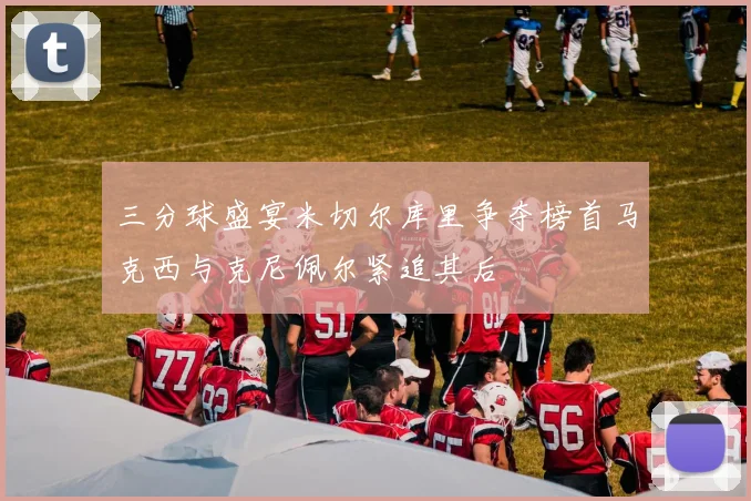 三分球盛宴米切尔库里争夺榜首马克西与克尼佩尔紧追其后