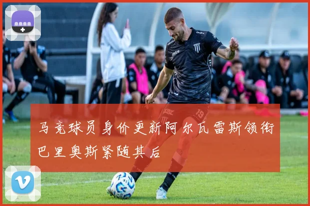 马竞球员身价更新阿尔瓦雷斯领衔巴里奥斯紧随其后